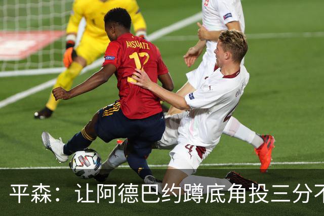 平森：让阿德巴约蹲底角投三分不是他的风格 他打得非常别扭