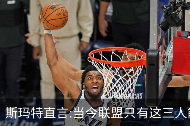 斯玛特直言:当今联盟只有这三人能称为超级巨星！其他还不够格！