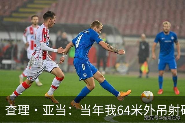 查理·亚当：当年我64米外吊射破门欧文说很一般，他至今没道歉