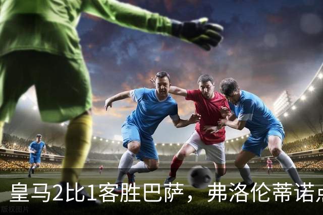 皇马2比1客胜巴萨，弗洛伦蒂诺点名嘉奖四将