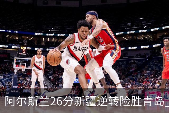 阿尔斯兰26分新疆逆转险胜青岛 阿不都15+9